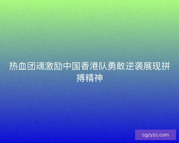 热血团魂激励中国香港队勇敢逆袭展现拼搏精神