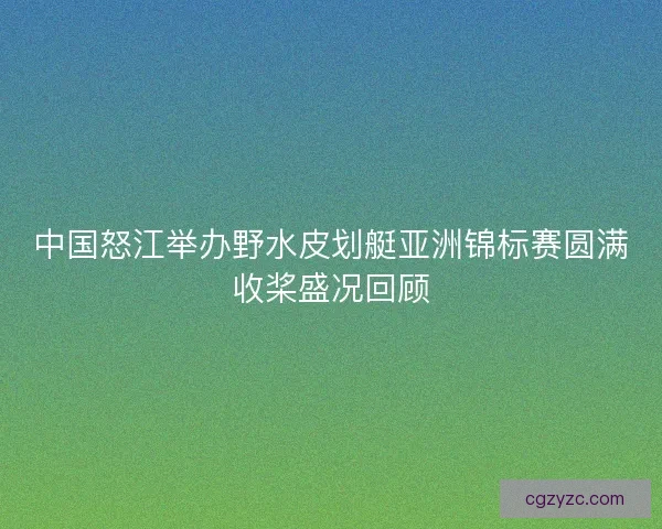 中国怒江举办野水皮划艇亚洲锦标赛圆满收桨盛况回顾
