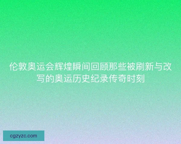 伦敦奥运会辉煌瞬间回顾那些被刷新与改写的奥运历史纪录传奇时刻