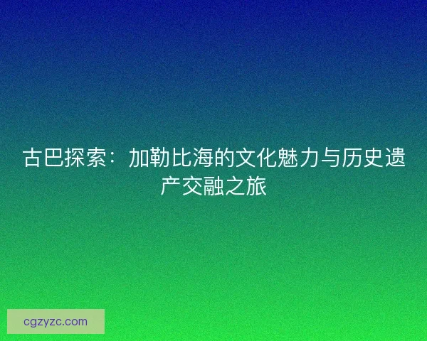 古巴探索:加勒比海的文化魅力与历史遗产交融之旅 古巴探索:加勒比海的文化魅力与历史遗产交融之旅
