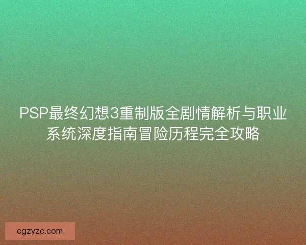 PSP最终幻想3重制版全剧情解析与职业系统深度指南冒险历程完全攻略