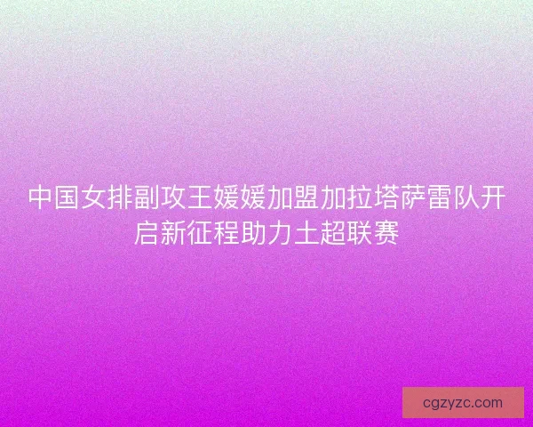中国女排副攻王媛媛加盟加拉塔萨雷队开启新征程助力土超联赛