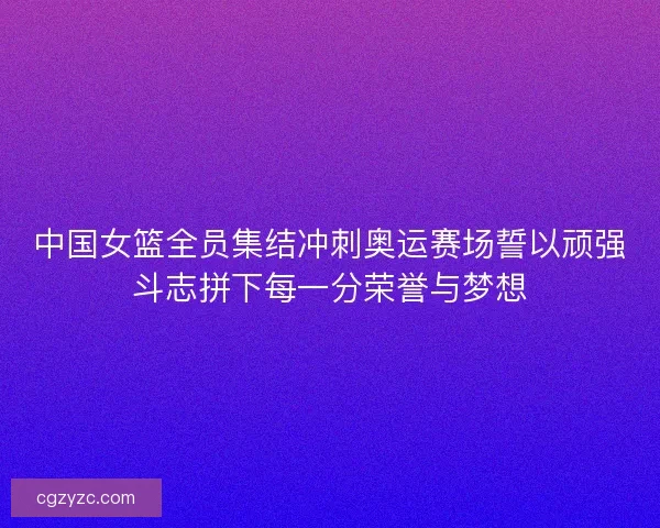中国女篮全员集结冲刺奥运赛场誓以顽强斗志拼下每一分荣誉与梦想