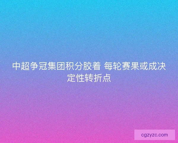 中超争冠集团积分胶着 每轮赛果或成决定性转折点 中超争冠集团积分胶着 每轮赛果或成决定性转折点