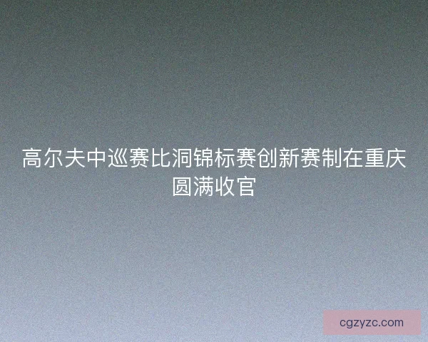高尔夫中巡赛比洞锦标赛创新赛制在重庆圆满收官