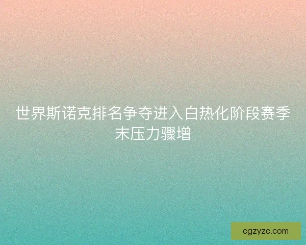 世界斯诺克排名争夺进入白热化阶段赛季末压力骤增 世界斯诺克排名争夺进入白热化阶段赛季末压力骤增
