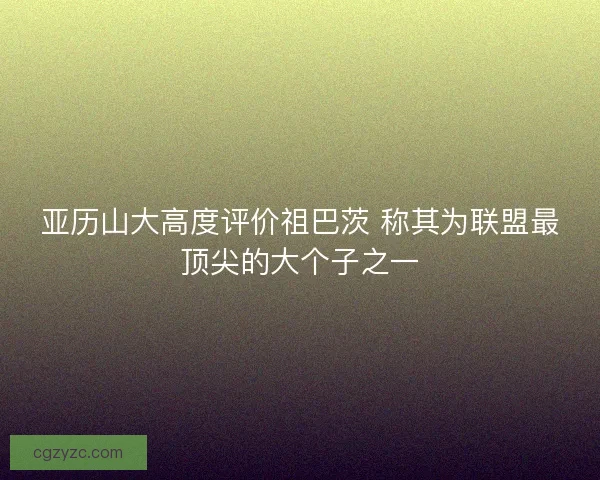 亚历山大高度评价祖巴茨 称其为联盟最顶尖的大个子之一 亚历山大高度评价祖巴茨 称其为联盟最顶尖的大个子之一
